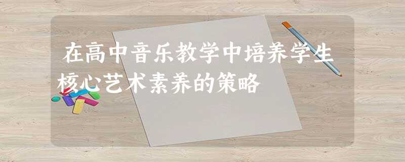 在高中音乐教学中培养学生核心艺术素养的策略 在高中音乐教学中培养学生核心艺术素养的策略