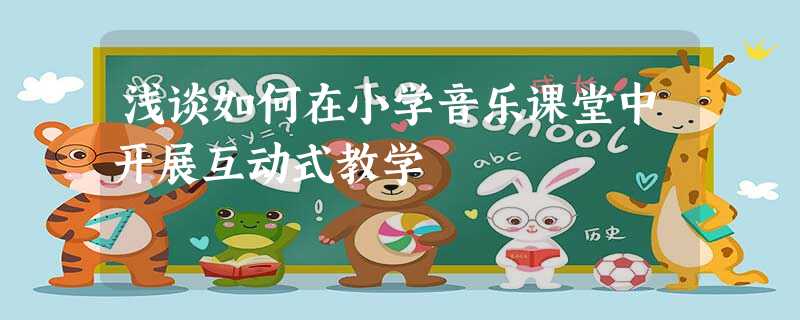 浅谈如何在小学音乐课堂中开展互动式教学 浅谈如何在小学音乐课堂中开展互动式教学