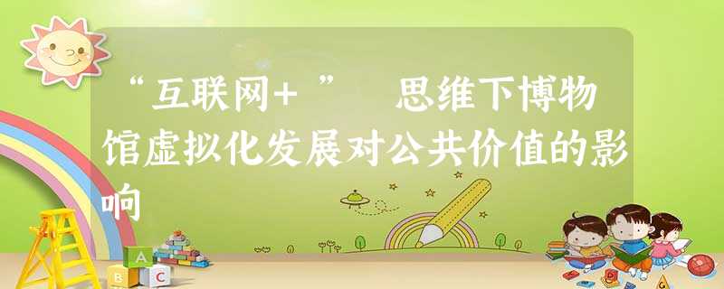 “互联网+” 思维下博物馆虚拟化发展对公共价值的影响 “互联网+” 思维下博物馆虚拟化发展对公共价值的影响