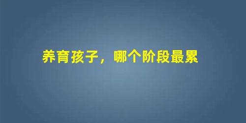 养育孩子,哪个阶段最累 养育孩子,哪个阶段最累