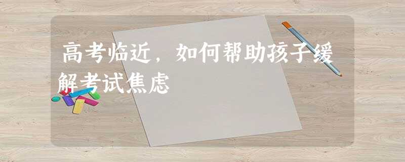 高考临近,如何帮助孩子缓解考试焦虑 高考临近,如何帮助孩子缓解考试焦虑