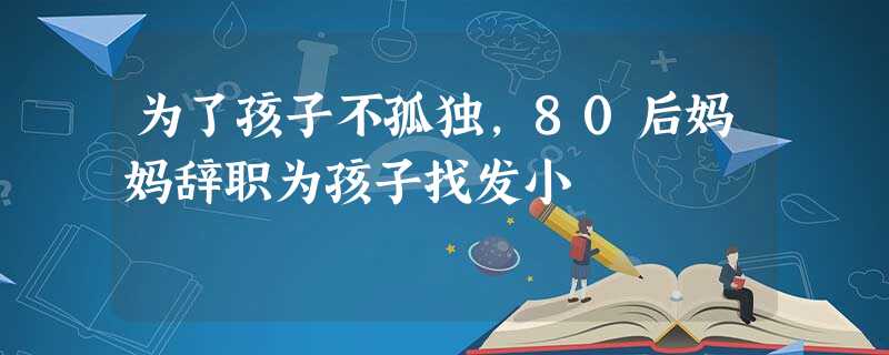 为了孩子不孤独,80后妈妈辞职为孩子找发小 为了孩子不孤独,80后妈妈辞职为孩子找发小