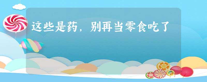 这些是药,别再当零食吃了 这些是药,别再当零食吃了