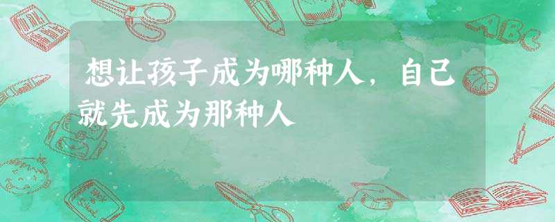 想让孩子成为哪种人,自己就先成为那种人 想让孩子成为哪种人,自己就先成为那种人