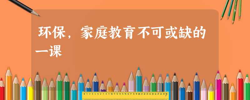 环保,家庭教育不可或缺的一课 环保,家庭教育不可或缺的一课