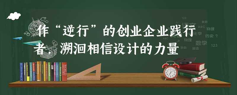 作“逆行”的创业企业践行者,溯洄相信设计的力量 作“逆行”的创业企业践行者,溯洄相信设计的力量