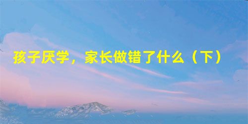 孩子厌学,家长做错了什么(下) 孩子厌学,家长做错了什么(下)