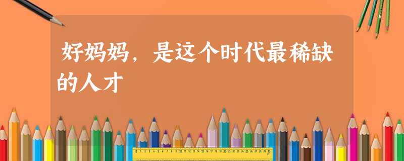 好妈妈,是这个时代最稀缺的人才 好妈妈,是这个时代最稀缺的人才