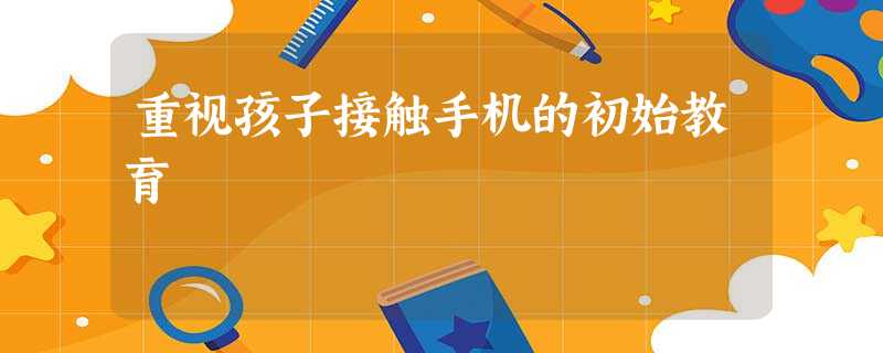 重视孩子接触手机的初始教育 重视孩子接触手机的初始教育