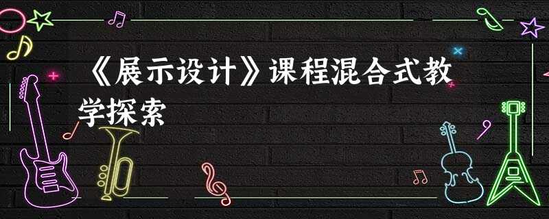 《展示设计》课程混合式教学探索 《展示设计》课程混合式教学探索