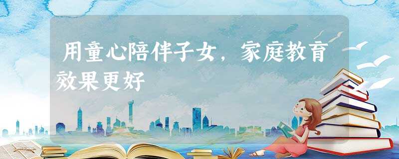 用童心陪伴子女,家庭教育效果更好 用童心陪伴子女,家庭教育效果更好
