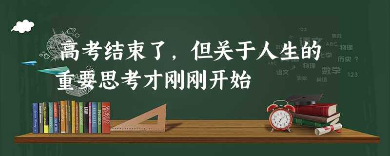 高考结束了,但关于人生的重要思考才刚刚开始 高考结束了,但关于人生的重要思考才刚刚开始