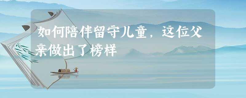 如何陪伴留守儿童,这位父亲做出了榜样 如何陪伴留守儿童,这位父亲做出了榜样
