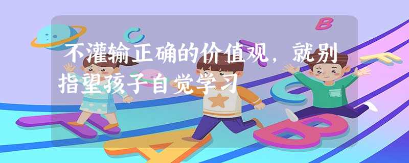 不灌输正确的价值观,就别指望孩子自觉学习 不灌输正确的价值观,就别指望孩子自觉学习