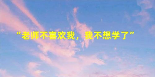 “老师不喜欢我,我不想学了” “老师不喜欢我,我不想学了”