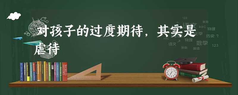 对孩子的过度期待,其实是虐待 对孩子的过度期待,其实是虐待
