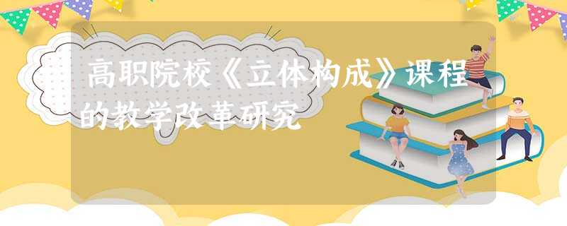 高职院校《立体构成》课程的教学改革研究 高职院校《立体构成》课程的教学改革研究