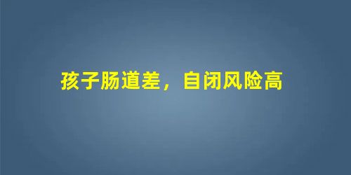 孩子肠道差,自闭风险高 孩子肠道差,自闭风险高