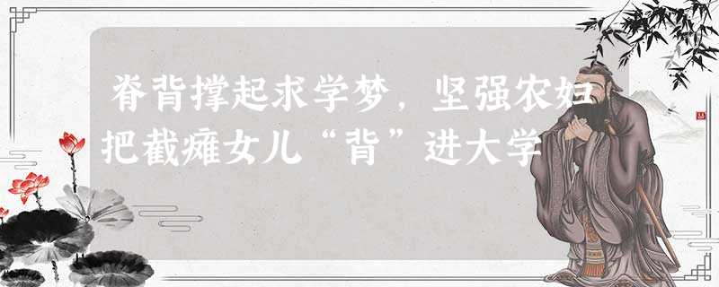 脊背撑起求学梦,坚强农妇把截瘫女儿“背”进大学 脊背撑起求学梦,坚强农妇把截瘫女儿“背”进大学