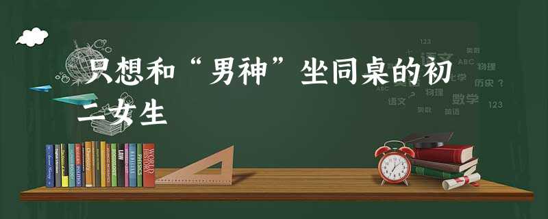 只想和“男神”坐同桌的初二女生 只想和“男神”坐同桌的初二女生