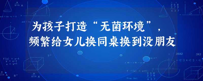 为孩子打造“无菌环境”,频繁给女儿换同桌换到没朋友 为孩子打造“无菌环境”,频繁给女儿换同桌换到没朋友