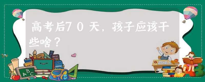 高考后70天,孩子应该干些啥? 高考后70天,孩子应该干些啥?