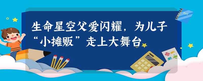 生命星空父爱闪耀,为儿子“小摊贩”走上大舞台 生命星空父爱闪耀,为儿子“小摊贩”走上大舞台