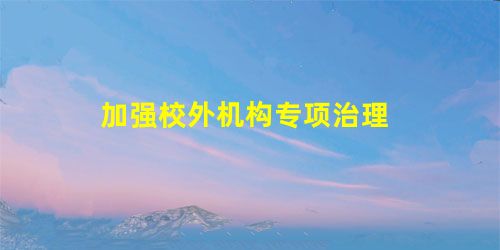 加强校外机构专项治理 加强校外机构专项治理