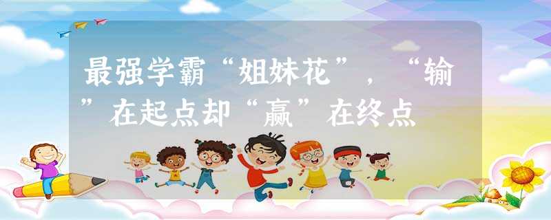 最强学霸“姐妹花”,“输”在起点却“赢”在终点 最强学霸“姐妹花”,“输”在起点却“赢”在终点