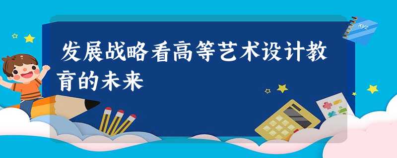 发展战略看高等艺术设计教育的未来 发展战略看高等艺术设计教育的未来