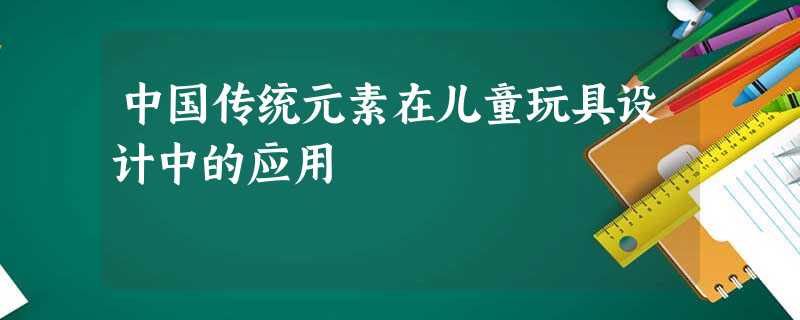 中国传统元素在儿童玩具设计中的应用 中国传统元素在儿童玩具设计中的应用
