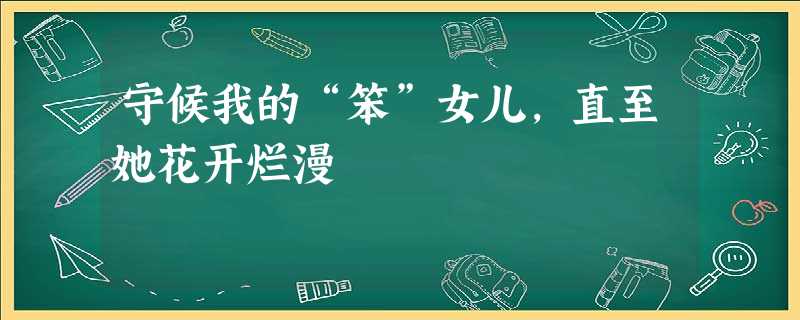 守候我的“笨”女儿,直至她花开烂漫 守候我的“笨”女儿,直至她花开烂漫