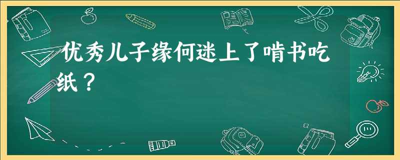 优秀儿子缘何迷上了啃书吃纸? 优秀儿子缘何迷上了啃书吃纸?