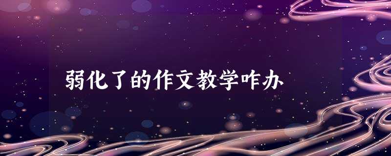 弱化了的作文教学咋办 弱化了的作文教学咋办