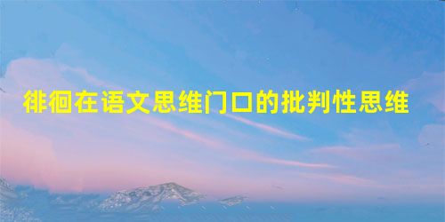 徘徊在语文思维门口的批判性思维 徘徊在语文思维门口的批判性思维