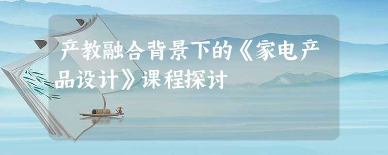 产教融合背景下的《家电产品设计》课程探讨 产教融合背景下的《家电产品设计》课程探讨
