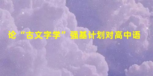 论“古文字学”强基计划对高中语文教学的启示 论“古文字学”强基计划对高中语文教学的启示