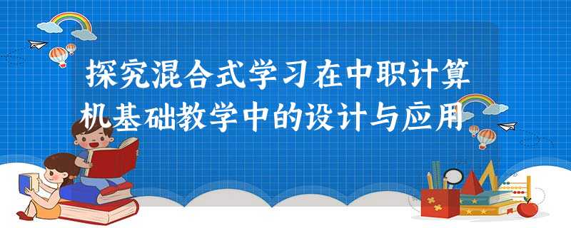 探究混合式学习在中职计算机基础教学中的设计与应用 探究混合式学习在中职计算机基础教学中的设计与应用
