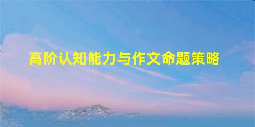 高阶认知能力与作文命题策略 高阶认知能力与作文命题策略
