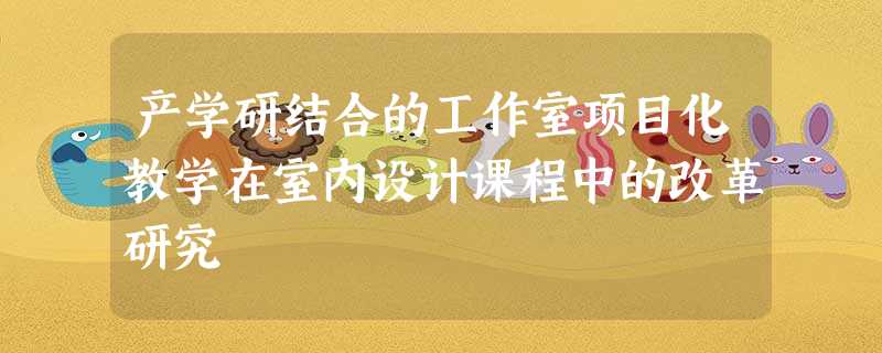 产学研结合的工作室项目化教学在室内设计课程中的改革研究 产学研结合的工作室项目化教学在室内设计课程中的改革研究