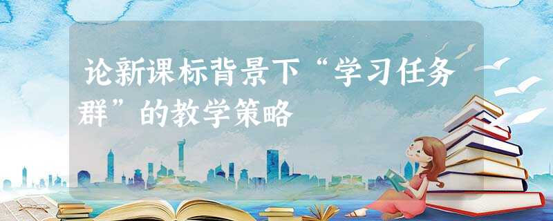 论新课标背景下“学习任务群”的教学策略 论新课标背景下“学习任务群”的教学策略