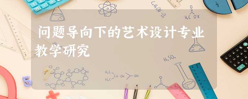 问题导向下的艺术设计专业教学研究 问题导向下的艺术设计专业教学研究