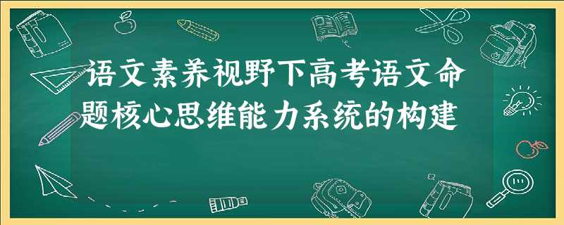 语文素养视野下高考语文命题核心思维能力系统的构建 语文素养视野下高考语文命题核心思维能力系统的构建