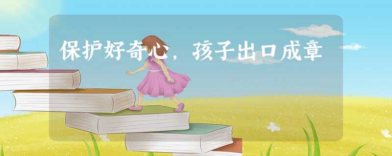 保护好奇心,孩子出口成章 保护好奇心,孩子出口成章