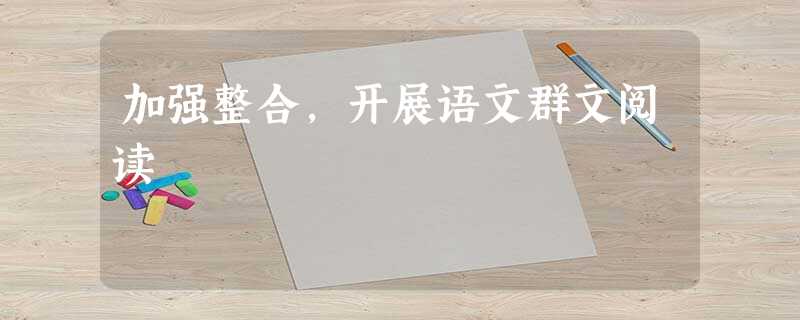 加强整合,开展语文群文阅读 加强整合,开展语文群文阅读