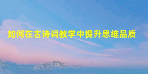 如何在古诗词教学中提升思维品质 如何在古诗词教学中提升思维品质