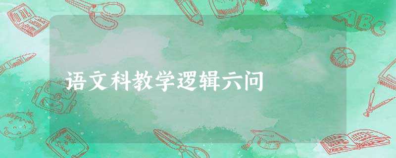 语文科教学逻辑六问 语文科教学逻辑六问