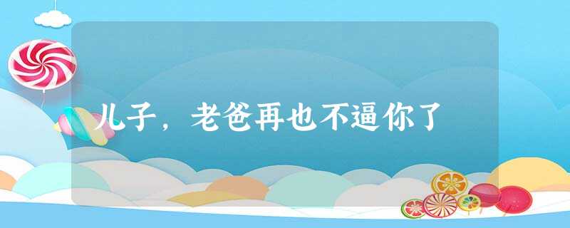 儿子,老爸再也不逼你了 儿子,老爸再也不逼你了