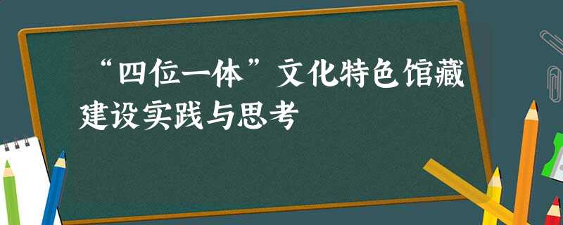“四位一体”文化特色馆藏建设实践与思考 “四位一体”文化特色馆藏建设实践与思考