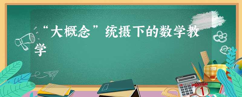 “大概念”统摄下的数学教学 “大概念”统摄下的数学教学